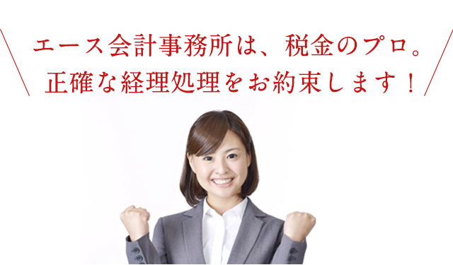 エース会計事務所は、税金のプロ。正確な経理処理をお約束します！