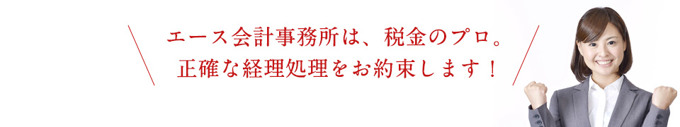 エース会計事務所は、税金のプロ。正確な経理処理をお約束します！